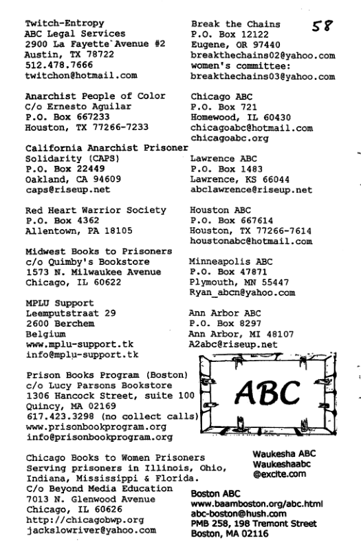 Twitch-Entropy ABC Legal Services 2900 La Fayette Avenue #2 Austin, TX 78722 512.478.7666 twitchonghotmail .com Anarchist People of Color C/o Ernesto Aguilar P.0. Box 667233 Houston, TX 77266-7233 Break the Chains P.0. Box 12122 Eugene, OR 97440 breakthechains02@yahoo. com women’s committee: breakthechains03@yahoo. com 5% Chicago ABC .0. Box 721 Homewood, IL 60430 chicagoabc@hotmail.com chicagoabe.org Ccalifornia Anarchist Prisoner Solidarity (CAPS) P.0. Box 22449 Oakland, CA 94609 caps@riseup.net Red Heart Warrior Society P.0. Box 4362 Allentown, PA 18105 Midwest Books to Prisoners c/o Quimby’s Bookstore 1573 N. Milwaukee Avenue Chicago, IL 60622 MPLU Support Leemputstraat 29 2600 Berchen Belgium wWw . Bp1U-SUPPOTE . tk infoémplu-support.tk Prison Books Program (Boston) c/o Lucy Parsons Bookstore 1306 Hancock Street, Quincy, MA 02169 617.423.3298 (no collect calls) www. prisonbookprogran.org infoeprisonbookprogran.org Chicago Books to Women Prisoners Serving prisoners in Illinois, Ohio, Indiana, Mississippi & Florida. €/ Beyond Media Education 7013 N. Glenwood Avenue Chicago, IL 60626 nhttp://chicagobwp.org jackslowrivereyahoo.com suite 100 Lawrence ABC P.0. Box 1483 Lawrence, KS 66044 abclawrence@riseup.net Houston ABC P.0. Box 667614 Houston, TX 77266-7614 houstonabc@hotmail.com Minneapolis ABC P.0. Box 47871 Plymouth, MN 55447 Ryan_abcn@yahoo.com Ann Arbor ABC P.0. Box 8297 Ann Arbor, MI 48107 A2abc@riseup.net Waukesha ABC Waukeshaabc @excite.com Boston ABC ‘www. baamboston.org/abc. htmi abe-boston@hush.com PMB 258, 198 Tremont Street Boston, MA 02116